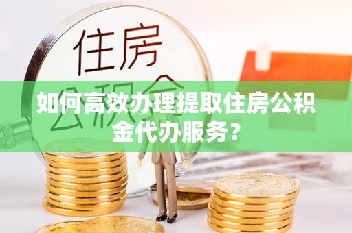 永胜如何高效办理提取住房公积金代办服务？