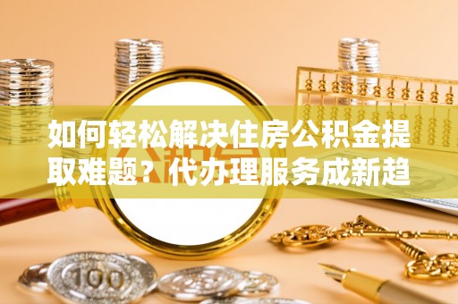 永胜如何轻松解决住房公积金提取难题？代办理服务成新趋势
