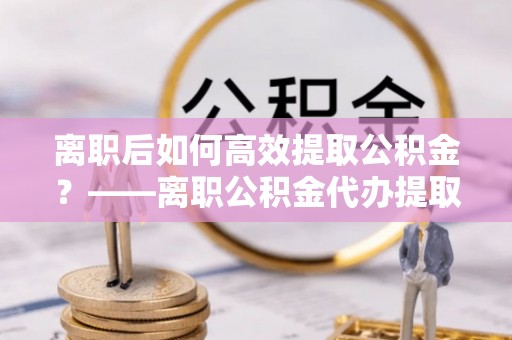 永胜离职后如何高效提取公积金？——离职公积金代办提取全流程解析