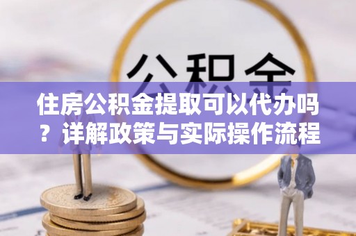 永胜住房公积金提取可以代办吗？详解政策与实际操作流程
