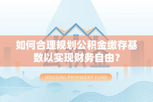 永胜如何合理规划公积金缴存基数以实现财务自由？