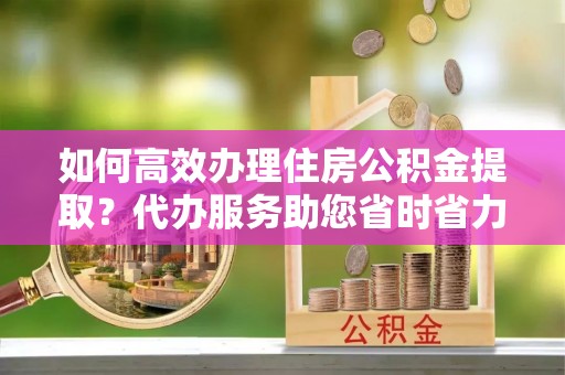 永胜如何高效办理住房公积金提取？代办服务助您省时省力