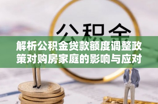 永胜解析公积金贷款额度调整政策对购房家庭的影响与应对策略