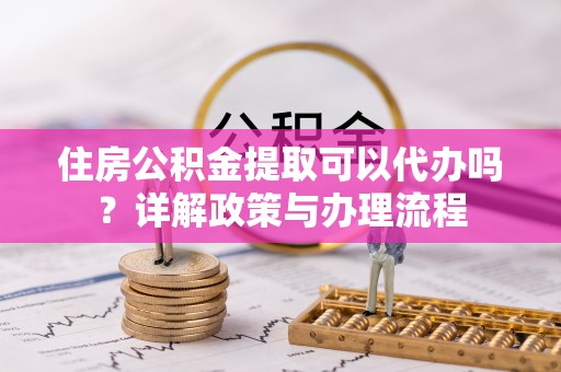 永胜住房公积金提取可以代办吗？详解政策与办理流程