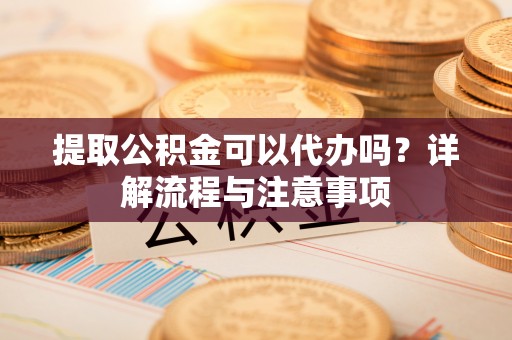 永胜提取公积金可以代办吗？详解流程与注意事项