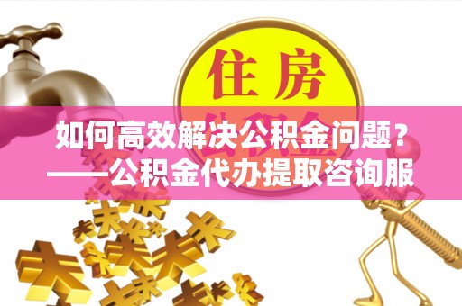 永胜如何高效解决公积金问题？——公积金代办提取咨询服务指南