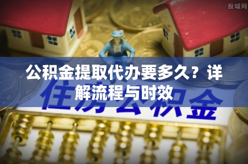 永胜公积金提取代办要多久？详解流程与时效
