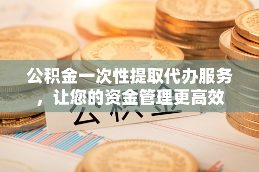 永胜公积金一次性提取代办服务，让您的资金管理更高效