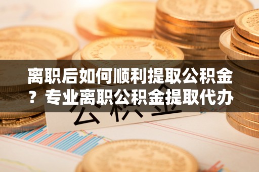 永胜离职后如何顺利提取公积金？专业离职公积金提取代办服务指南