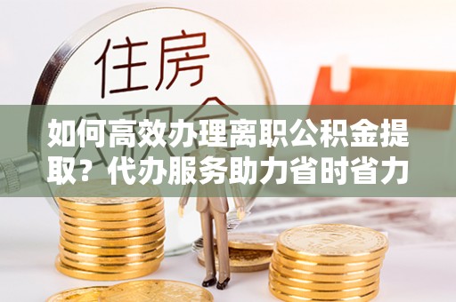永胜如何高效办理离职公积金提取？代办服务助力省时省力