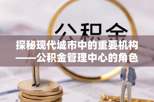 永胜探秘现代城市中的重要机构——公积金管理中心的角色与使命