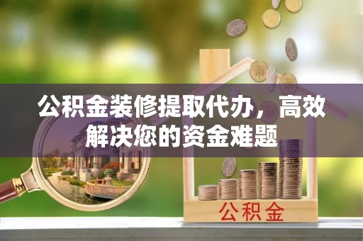 永胜公积金装修提取代办，高效解决您的资金难题