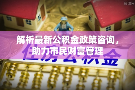 永胜解析最新公积金政策咨询，助力市民财富管理