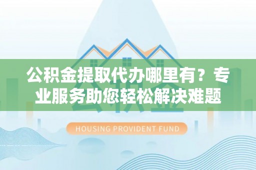 永胜公积金提取代办哪里有？专业服务助您轻松解决难题