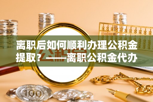 永胜离职后如何顺利办理公积金提取？——离职公积金代办提取全攻略