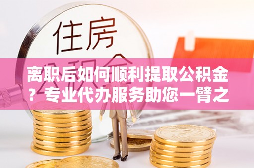 永胜离职后如何顺利提取公积金？专业代办服务助您一臂之力