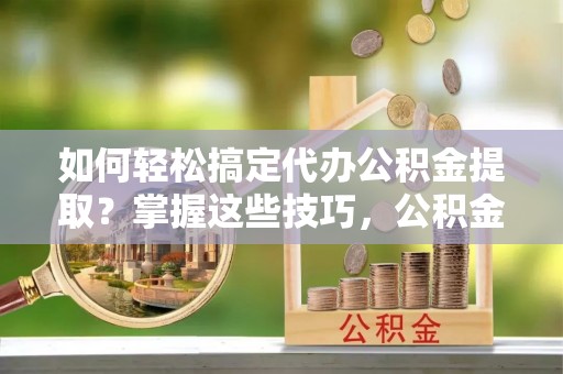 永胜如何轻松搞定代办公积金提取？掌握这些技巧，公积金到手不是梦！