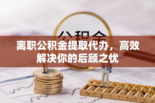 永胜离职公积金提取代办，高效解决你的后顾之忧