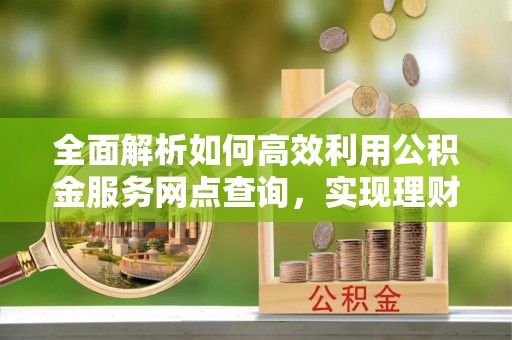 永胜全面解析如何高效利用公积金服务网点查询，实现理财与生活优化
