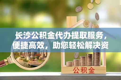 永胜长沙公积金代办提取服务，便捷高效，助您轻松解决资金需求