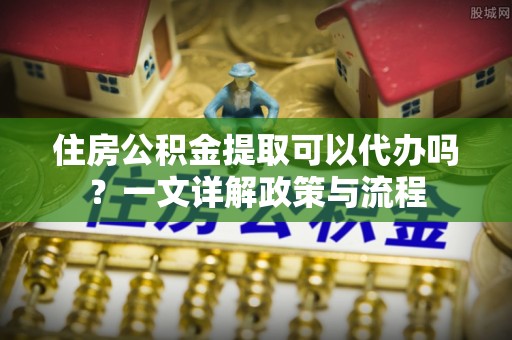 永胜住房公积金提取可以代办吗？一文详解政策与流程
