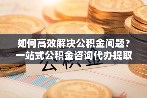 永胜如何高效解决公积金问题？一站式公积金咨询代办提取服务全解析