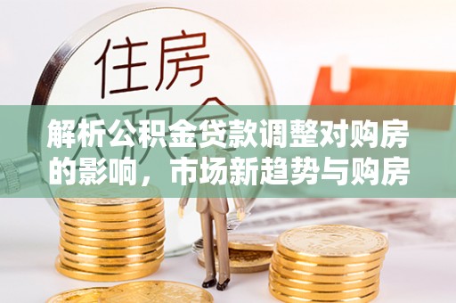 永胜解析公积金贷款调整对购房的影响，市场新趋势与购房者策略