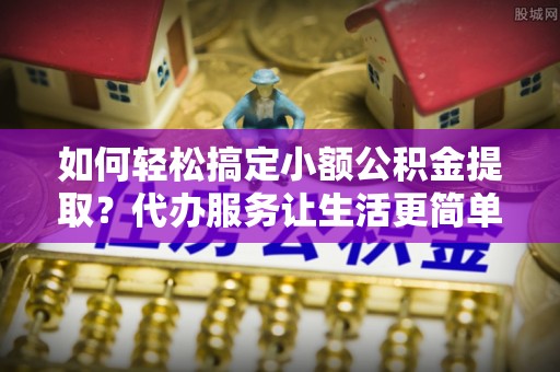 永胜如何轻松搞定小额公积金提取？代办服务让生活更简单