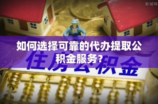 永胜如何选择可靠的代办提取公积金服务？