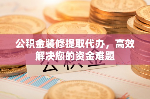 永胜公积金装修提取代办，高效解决您的资金难题