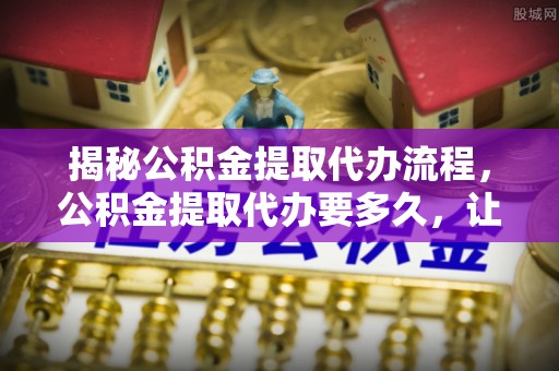 永胜揭秘公积金提取代办流程，公积金提取代办要多久，让你心中有数