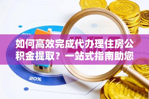 永胜如何高效完成代办理住房公积金提取？一站式指南助您轻松搞定