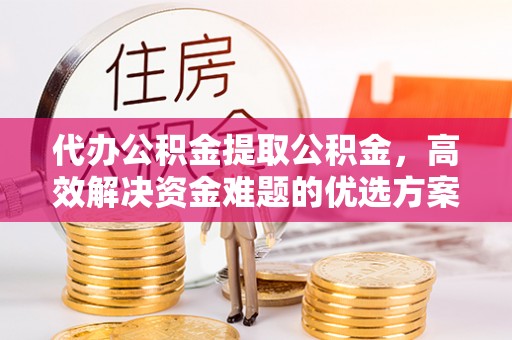 永胜代办公积金提取公积金，高效解决资金难题的优选方案