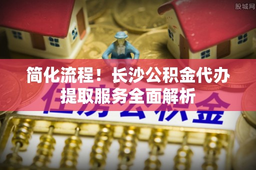 永胜简化流程！长沙公积金代办提取服务全面解析