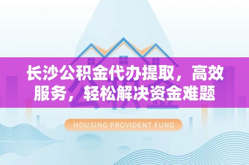 永胜长沙公积金代办提取，高效服务，轻松解决资金难题