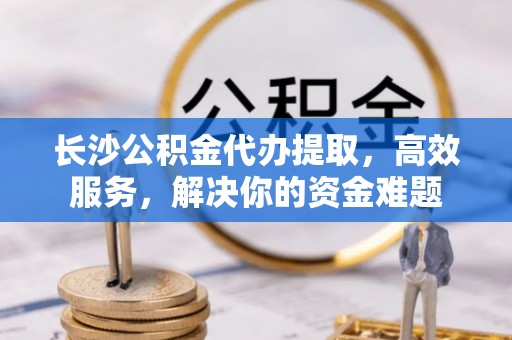 永胜长沙公积金代办提取，高效服务，解决你的资金难题
