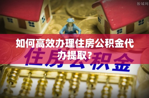 永胜如何高效办理住房公积金代办提取？