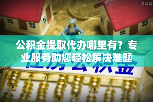 永胜公积金提取代办哪里有？专业服务助您轻松解决难题
